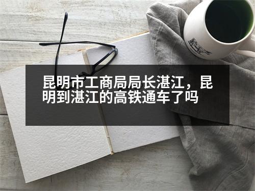 昆明市工商局局長湛江，昆明到湛江的高鐵通車了嗎