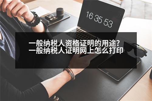 一般納稅人資格證明的用途？一般納稅人證明網(wǎng)上怎么打印