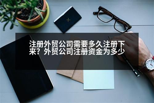 注冊外貿(mào)公司需要多久注冊下來？外貿(mào)公司注冊資金為多少