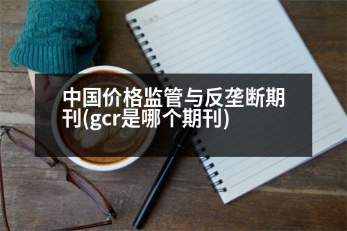 中國價格監(jiān)管與反壟斷期刊(gcr是哪個期刊)