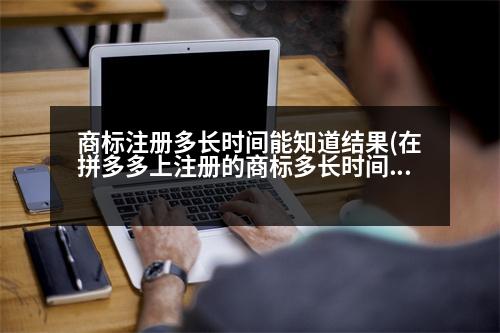 商標(biāo)注冊多長時(shí)間能知道結(jié)果(在拼多多上注冊的商標(biāo)多長時(shí)間可以查到)