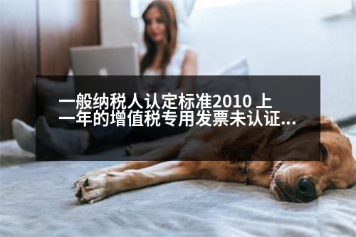 一般納稅人認定標準2010 上一年的增值稅專用發(fā)票未認證今年可認證入賬嗎