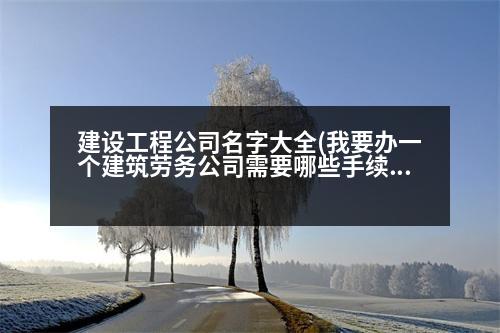 建設工程公司名字大全(我要辦一個建筑勞務公司需要哪些手續(xù)和證件)