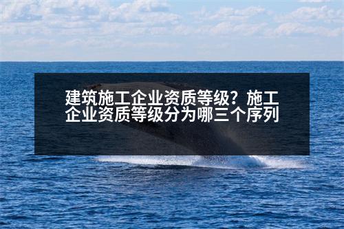 建筑施工企業(yè)資質(zhì)等級(jí)？施工企業(yè)資質(zhì)等級(jí)分為哪三個(gè)序列