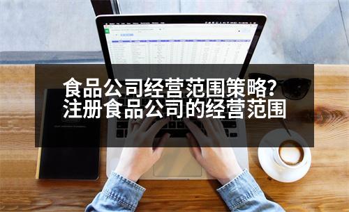 食品公司經(jīng)營范圍策略？注冊食品公司的經(jīng)營范圍
