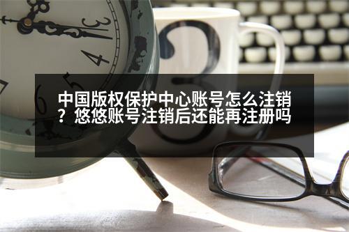 中國版權(quán)保護中心賬號怎么注銷？悠悠賬號注銷后還能再注冊嗎