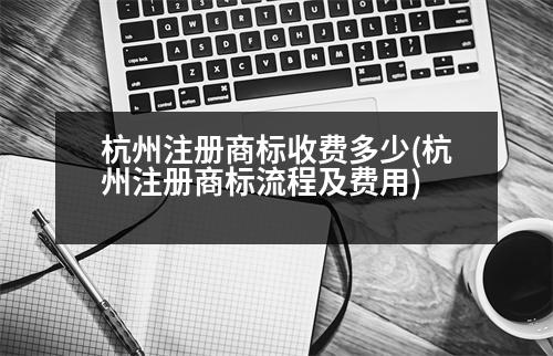 杭州注冊商標(biāo)收費多少(杭州注冊商標(biāo)流程及費用)