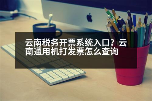 云南稅務(wù)開(kāi)票系統(tǒng)入口？云南通用機(jī)打發(fā)票怎么查詢