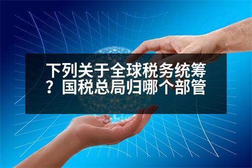 下列關(guān)于全球稅務(wù)統(tǒng)籌？國(guó)稅總局歸哪個(gè)部管