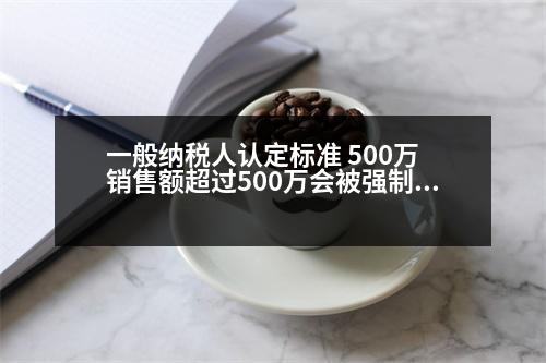 一般納稅人認(rèn)定標(biāo)準(zhǔn) 500萬 銷售額超過500萬會(huì)被強(qiáng)制認(rèn)定為一般納稅人嗎