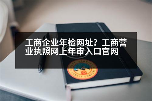 工商企業(yè)年檢網(wǎng)址？工商營(yíng)業(yè)執(zhí)照網(wǎng)上年審入口官網(wǎng)