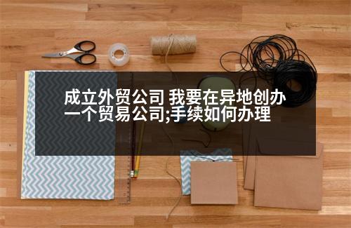 成立外貿(mào)公司 我要在異地創(chuàng)辦一個貿(mào)易公司;手續(xù)如何辦理