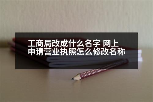 工商局改成什么名字 網(wǎng)上申請營業(yè)執(zhí)照怎么修改名稱