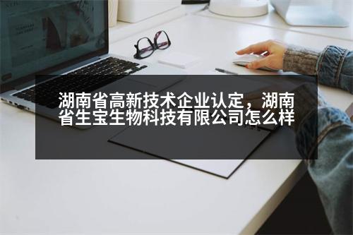 湖南省高新技術(shù)企業(yè)認定，湖南省生寶生物科技有限公司怎么樣