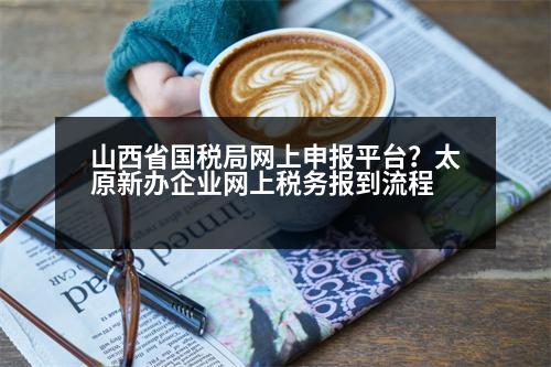 山西省國稅局網(wǎng)上申報平臺？太原新辦企業(yè)網(wǎng)上稅務報到流程