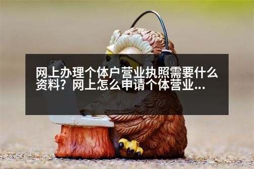 網(wǎng)上辦理個體戶營業(yè)執(zhí)照需要什么資料？網(wǎng)上怎么申請個體營業(yè)執(zhí)照