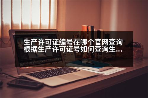 生產(chǎn)許可證編號在哪個官網(wǎng)查詢 根據(jù)生產(chǎn)許可證號如何查詢生產(chǎn)單位