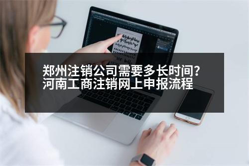 鄭州注銷公司需要多長時間？河南工商注銷網(wǎng)上申報流程