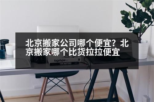 北京搬家公司哪個便宜？北京搬家哪個比貨拉拉便宜