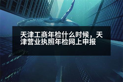 天津工商年檢什么時(shí)候，天津營(yíng)業(yè)執(zhí)照年檢網(wǎng)上申報(bào)