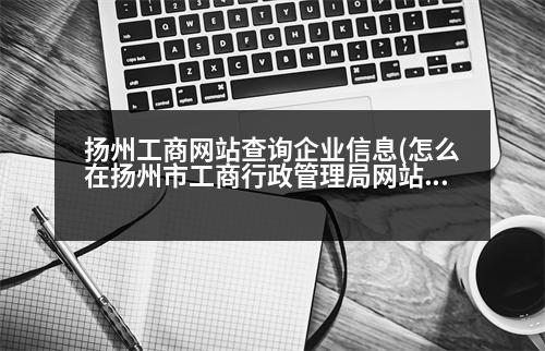 揚州工商網(wǎng)站查詢企業(yè)信息(怎么在揚州市工商行政管理局網(wǎng)站上查企業(yè)性質(zhì))