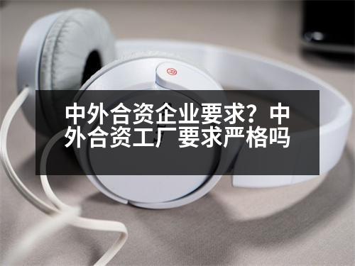 中外合資企業(yè)要求？中外合資工廠要求嚴(yán)格嗎