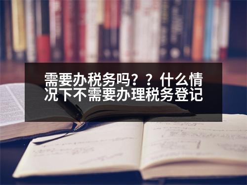 需要辦稅務(wù)嗎？？什么情況下不需要辦理稅務(wù)登記
