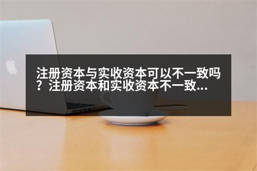 注冊資本與實收資本可以不一致嗎？注冊資本和實收資本不一致可以嗎