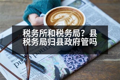 稅務(wù)所和稅務(wù)局？縣稅務(wù)局歸縣政府管嗎